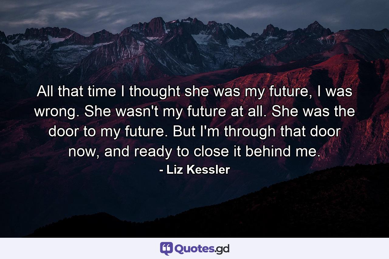 All that time I thought she was my future, I was wrong. She wasn't my future at all. She was the door to my future. But I'm through that door now, and ready to close it behind me. - Quote by Liz Kessler