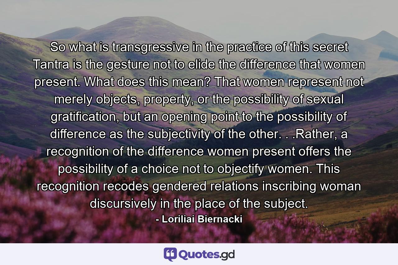 So what is transgressive in the practice of this secret Tantra is the gesture not to elide the difference that women present. What does this mean? That women represent not merely objects, property, or the possibility of sexual gratification, but an opening point to the possibility of difference as the subjectivity of the other. . .Rather, a recognition of the difference women present offers the possibility of a choice not to objectify women. This recognition recodes gendered relations inscribing woman discursively in the place of the subject. - Quote by Loriliai Biernacki