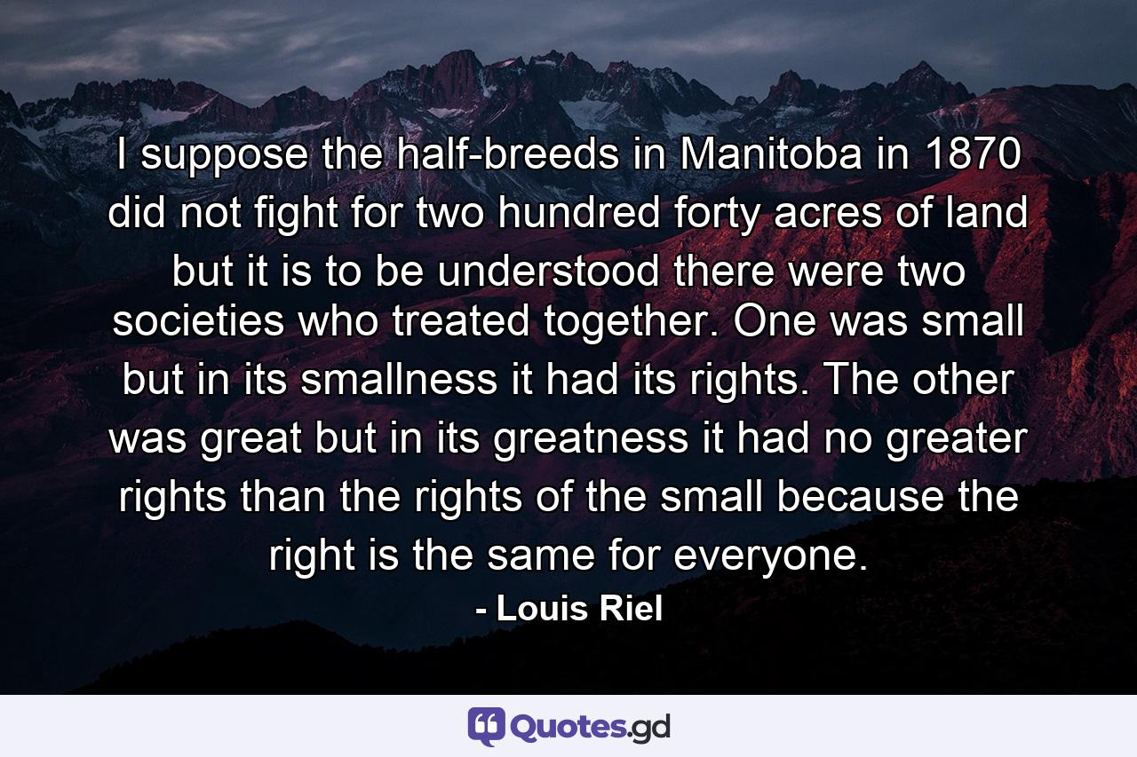 I suppose the half-breeds in Manitoba  in 1870  did not fight for two hundred forty acres of land  but it is to be understood there were two societies who treated together. One was small  but in its smallness it had its rights. The other was great  but in its greatness it had no greater rights than the rights of the small  because the right is the same for everyone. - Quote by Louis Riel