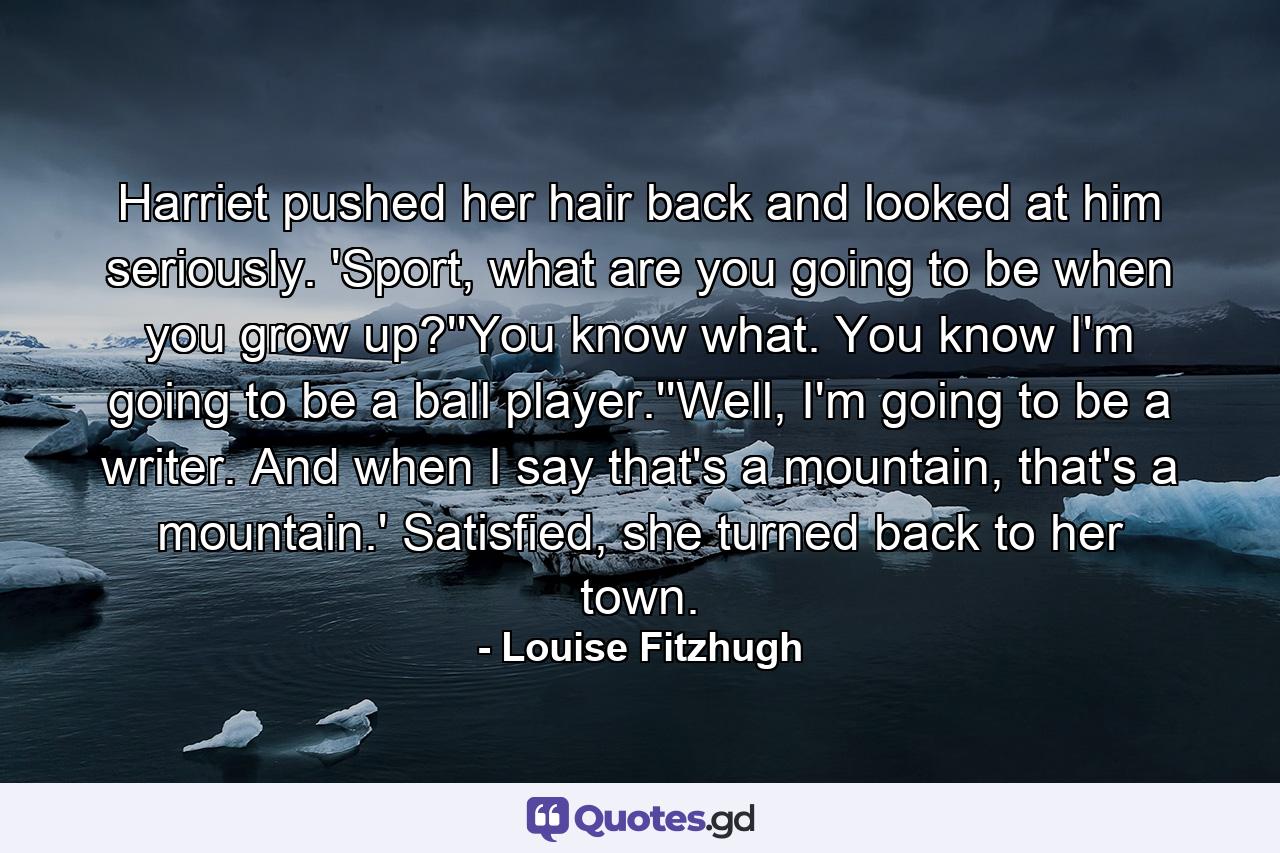 Harriet pushed her hair back and looked at him seriously. 'Sport, what are you going to be when you grow up?''You know what. You know I'm going to be a ball player.''Well, I'm going to be a writer. And when I say that's a mountain, that's a mountain.' Satisfied, she turned back to her town. - Quote by Louise Fitzhugh