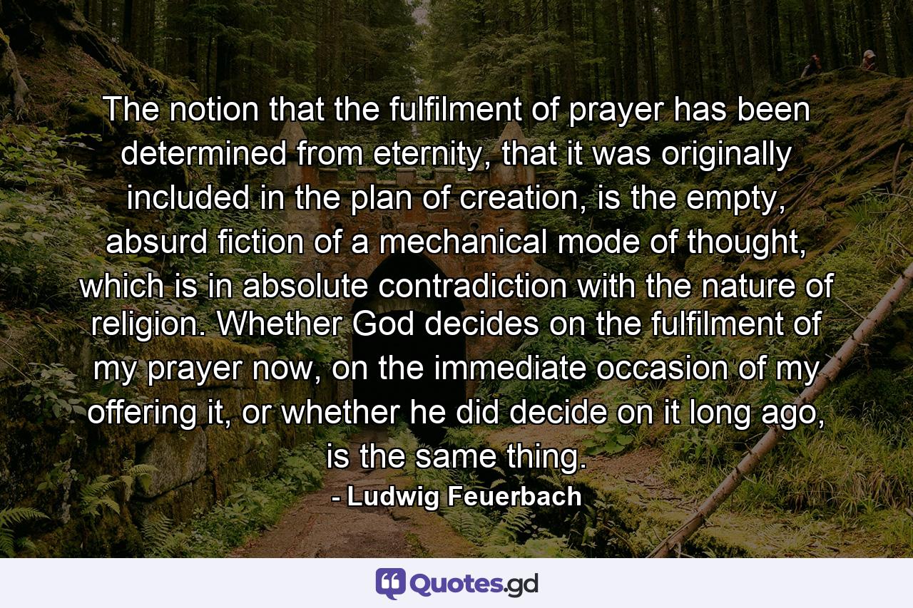 The notion that the fulfilment of prayer has been determined from eternity, that it was originally included in the plan of creation, is the empty, absurd fiction of a mechanical mode of thought, which is in absolute contradiction with the nature of religion. Whether God decides on the fulfilment of my prayer now, on the immediate occasion of my offering it, or whether he did decide on it long ago, is the same thing. - Quote by Ludwig Feuerbach