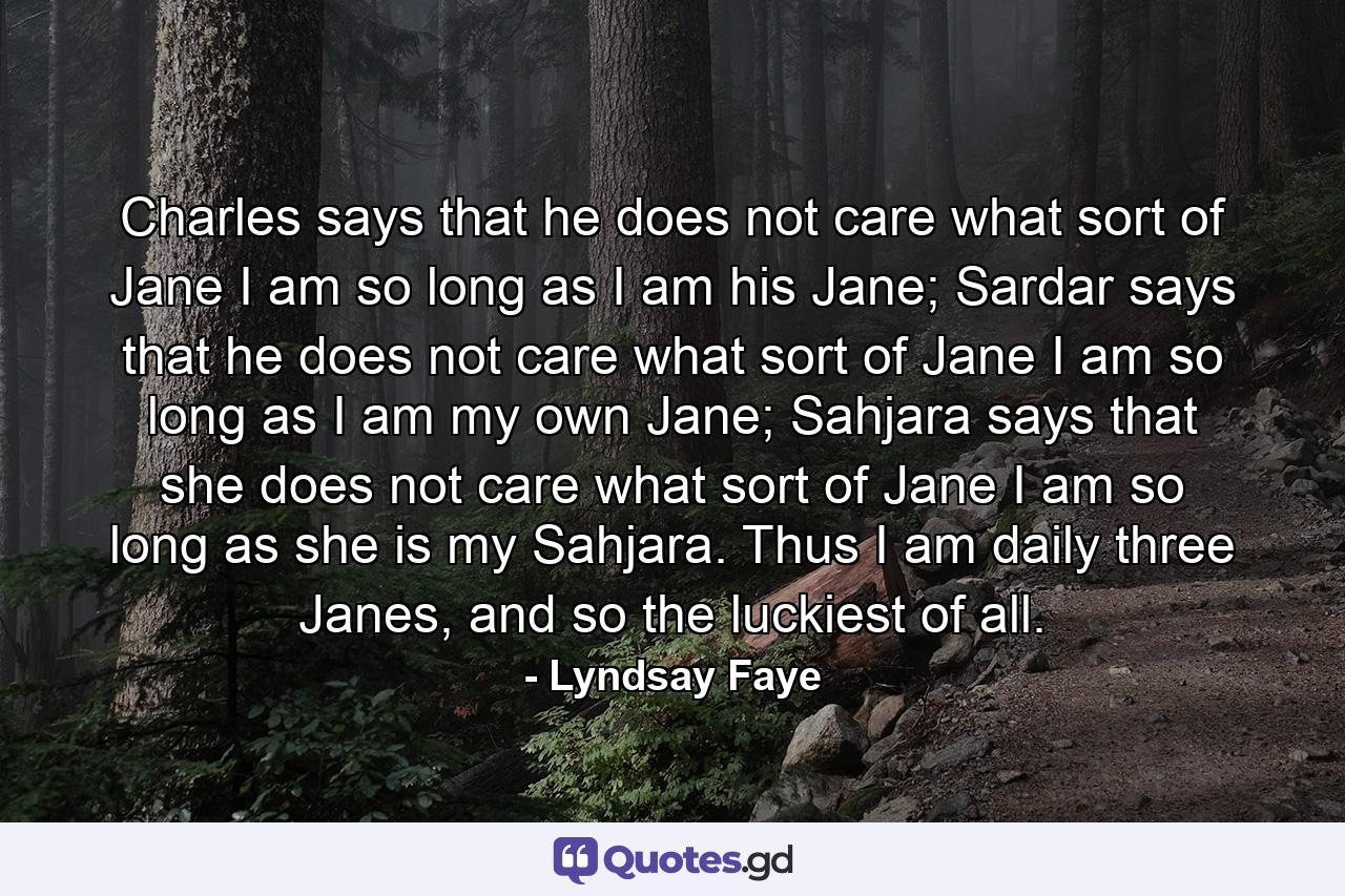 Charles says that he does not care what sort of Jane I am so long as I am his Jane; Sardar says that he does not care what sort of Jane I am so long as I am my own Jane; Sahjara says that she does not care what sort of Jane I am so long as she is my Sahjara. Thus I am daily three Janes, and so the luckiest of all. - Quote by Lyndsay Faye