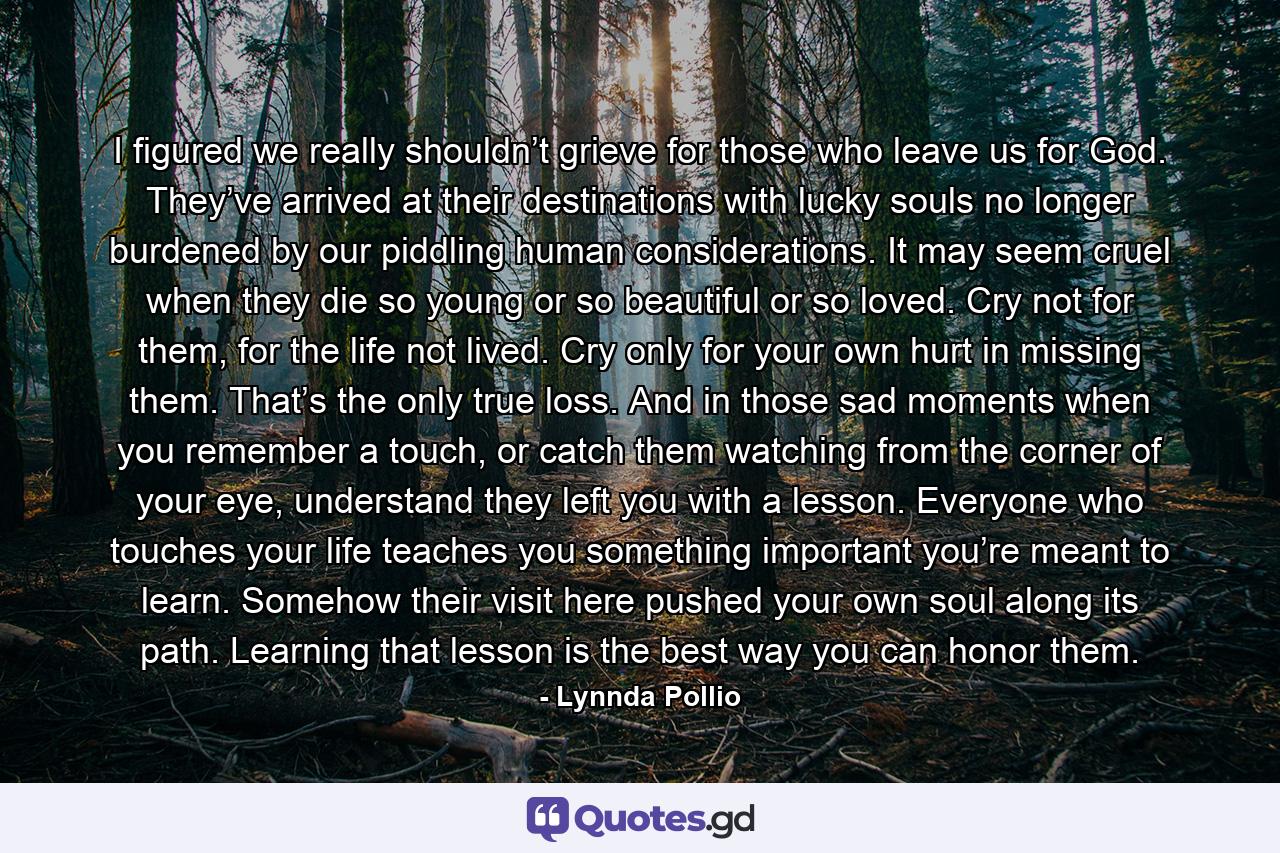 I figured we really shouldn’t grieve for those who leave us for God. They’ve arrived at their destinations with lucky souls no longer burdened by our piddling human considerations. It may seem cruel when they die so young or so beautiful or so loved. Cry not for them, for the life not lived. Cry only for your own hurt in missing them. That’s the only true loss. And in those sad moments when you remember a touch, or catch them watching from the corner of your eye, understand they left you with a lesson. Everyone who touches your life teaches you something important you’re meant to learn. Somehow their visit here pushed your own soul along its path. Learning that lesson is the best way you can honor them. - Quote by Lynnda Pollio