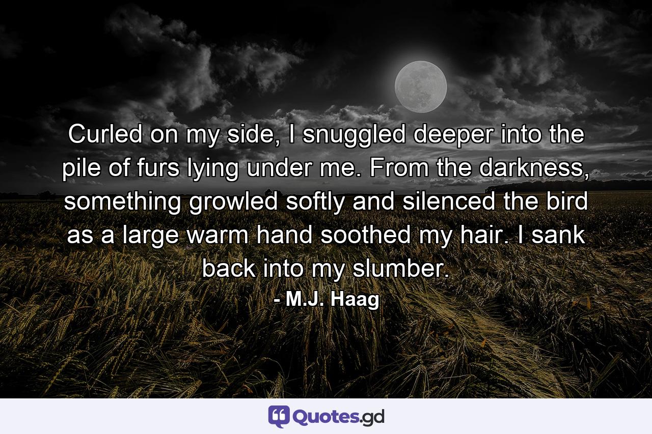 Curled on my side, I snuggled deeper into the pile of furs lying under me. From the darkness, something growled softly and silenced the bird as a large warm hand soothed my hair. I sank back into my slumber. - Quote by M.J. Haag