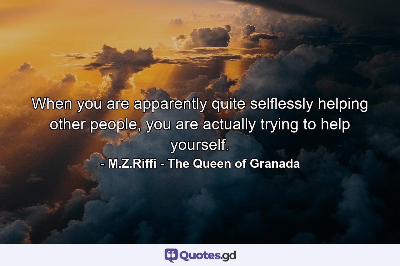 When you are apparently quite selflessly helping other people, you are actually trying to help yourself. - Quote by M.Z.Riffi - The Queen of Granada