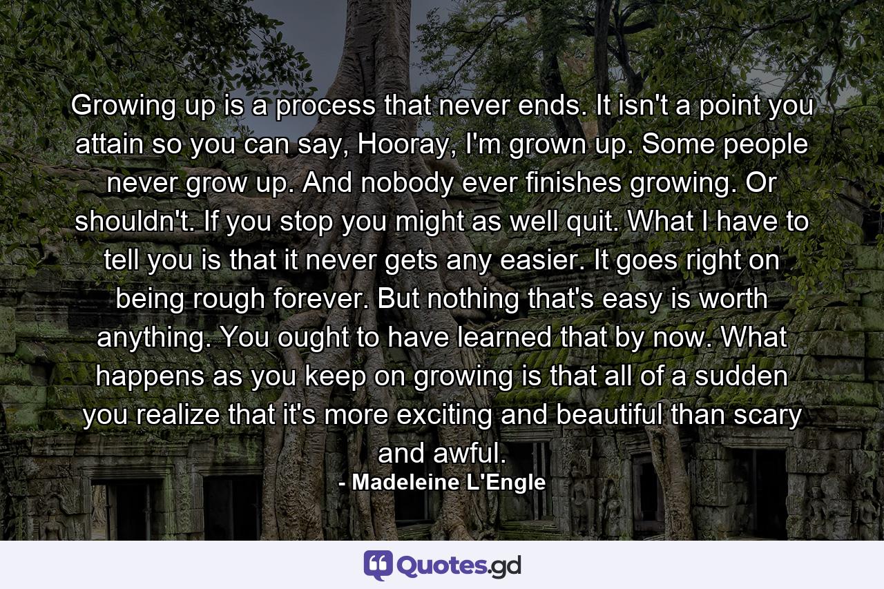 Growing up is a process that never ends. It isn't a point you attain so you can say, Hooray, I'm grown up. Some people never grow up. And nobody ever finishes growing. Or shouldn't. If you stop you might as well quit. What I have to tell you is that it never gets any easier. It goes right on being rough forever. But nothing that's easy is worth anything. You ought to have learned that by now. What happens as you keep on growing is that all of a sudden you realize that it's more exciting and beautiful than scary and awful. - Quote by Madeleine L'Engle