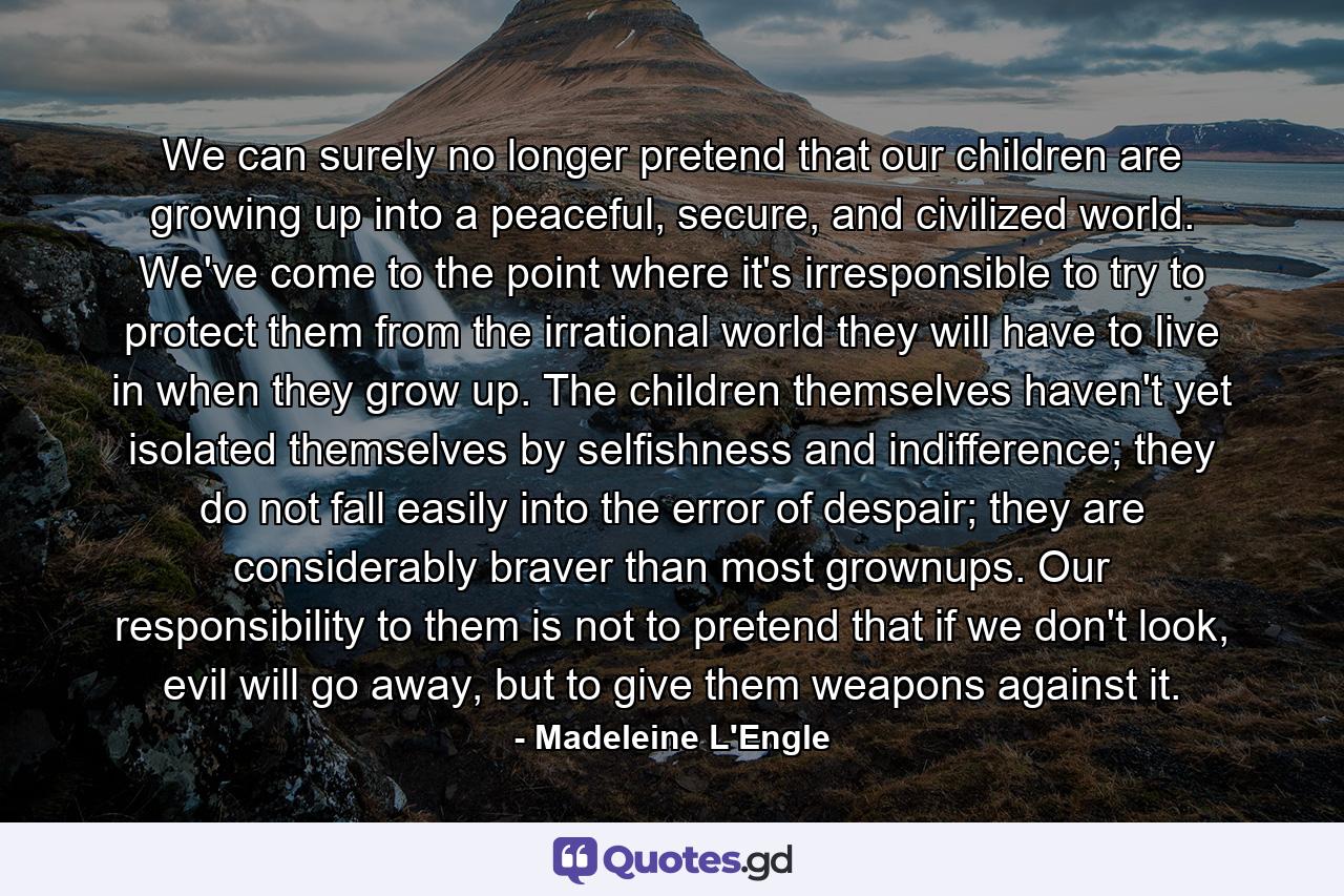 We can surely no longer pretend that our children are growing up into a peaceful, secure, and civilized world. We've come to the point where it's irresponsible to try to protect them from the irrational world they will have to live in when they grow up. The children themselves haven't yet isolated themselves by selfishness and indifference; they do not fall easily into the error of despair; they are considerably braver than most grownups. Our responsibility to them is not to pretend that if we don't look, evil will go away, but to give them weapons against it. - Quote by Madeleine L'Engle