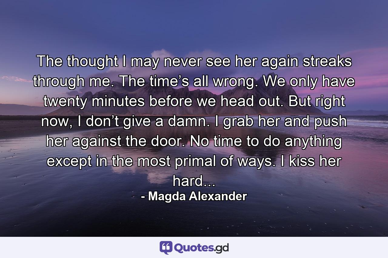 The thought I may never see her again streaks through me. The time’s all wrong. We only have twenty minutes before we head out. But right now, I don’t give a damn. I grab her and push her against the door. No time to do anything except in the most primal of ways. I kiss her hard... - Quote by Magda Alexander