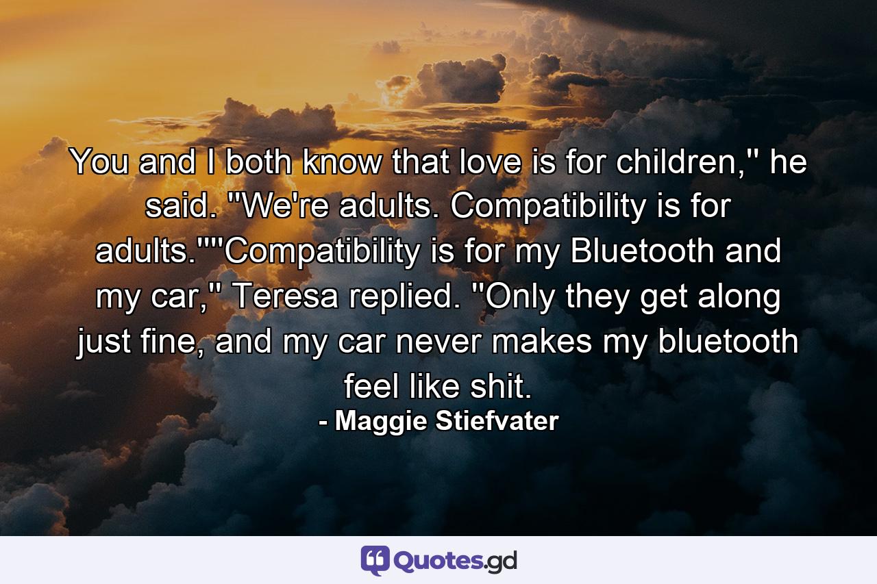 You and I both know that love is for children,'' he said. ''We're adults. Compatibility is for adults.''''Compatibility is for my Bluetooth and my car,'' Teresa replied. ''Only they get along just fine, and my car never makes my bluetooth feel like shit. - Quote by Maggie Stiefvater