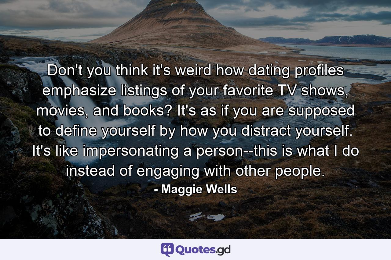 Don't you think it's weird how dating profiles emphasize listings of your favorite TV shows, movies, and books? It's as if you are supposed to define yourself by how you distract yourself. It's like impersonating a person--this is what I do instead of engaging with other people. - Quote by Maggie Wells