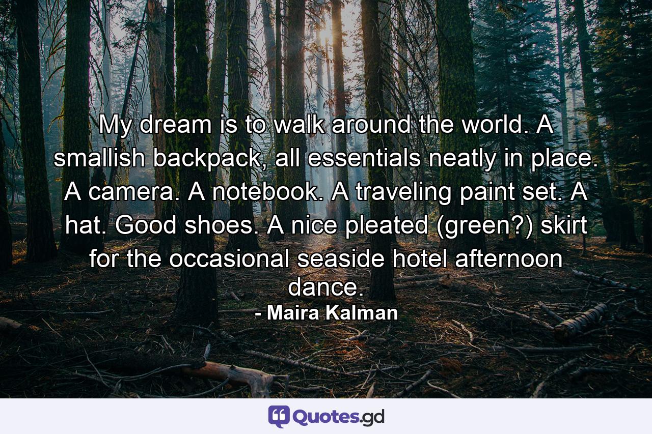 My dream is to walk around the world. A smallish backpack, all essentials neatly in place. A camera. A notebook. A traveling paint set. A hat. Good shoes. A nice pleated (green?) skirt for the occasional seaside hotel afternoon dance. - Quote by Maira Kalman