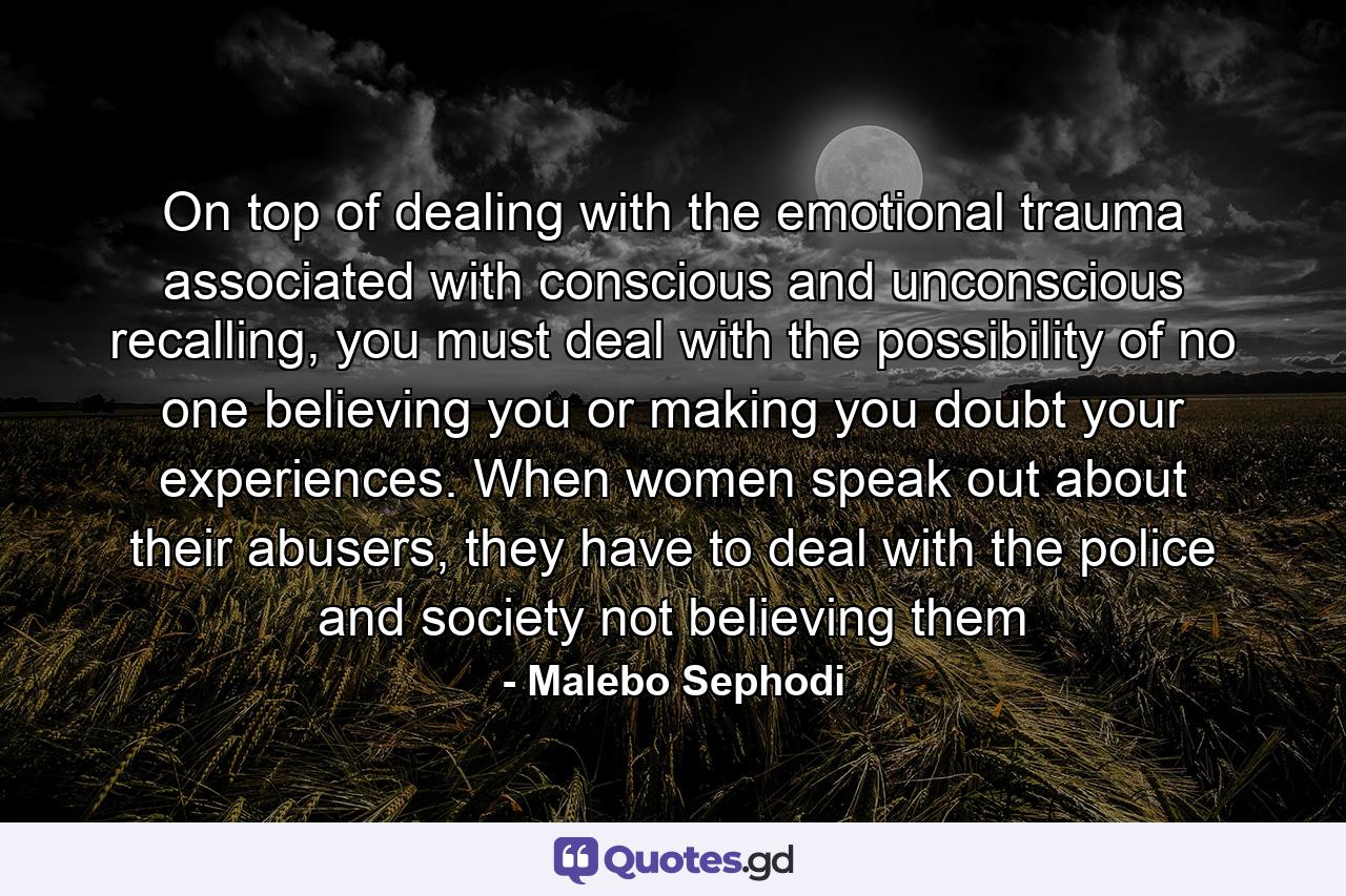 On top of dealing with the emotional trauma associated with conscious and unconscious recalling, you must deal with the possibility of no one believing you or making you doubt your experiences. When women speak out about their abusers, they have to deal with the police and society not believing them - Quote by Malebo Sephodi