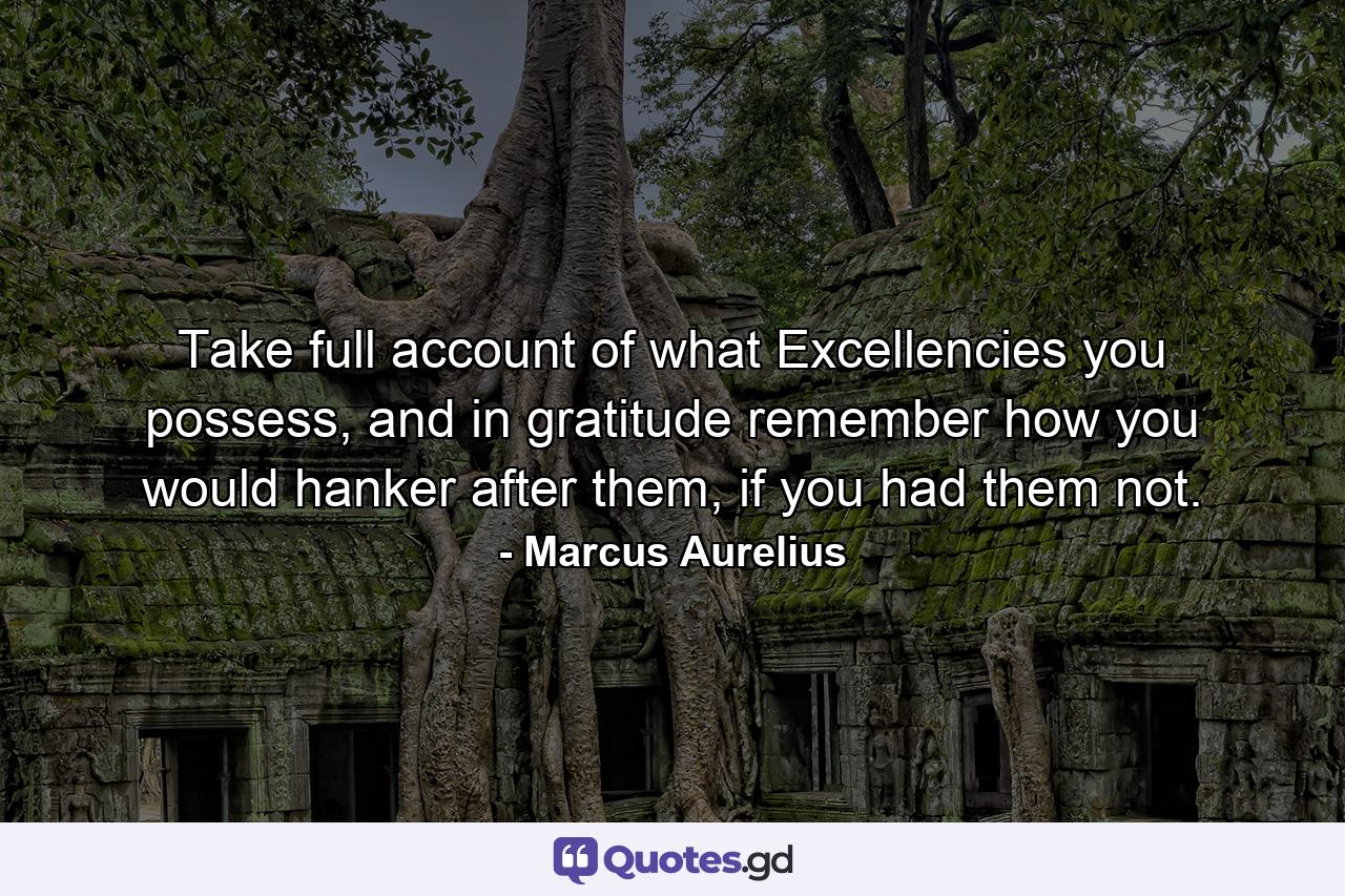 Take full account of what Excellencies you possess, and in gratitude remember how you would hanker after them, if you had them not. - Quote by Marcus Aurelius