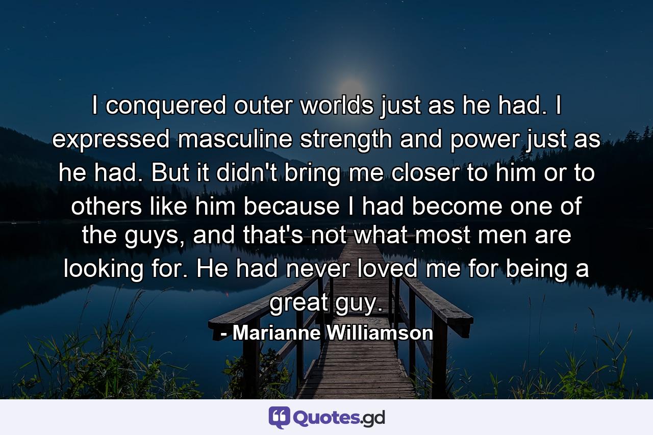 I conquered outer worlds just as he had. I expressed masculine strength and power just as he had. But it didn't bring me closer to him or to others like him because I had become one of the guys, and that's not what most men are looking for. He had never loved me for being a great guy. - Quote by Marianne Williamson