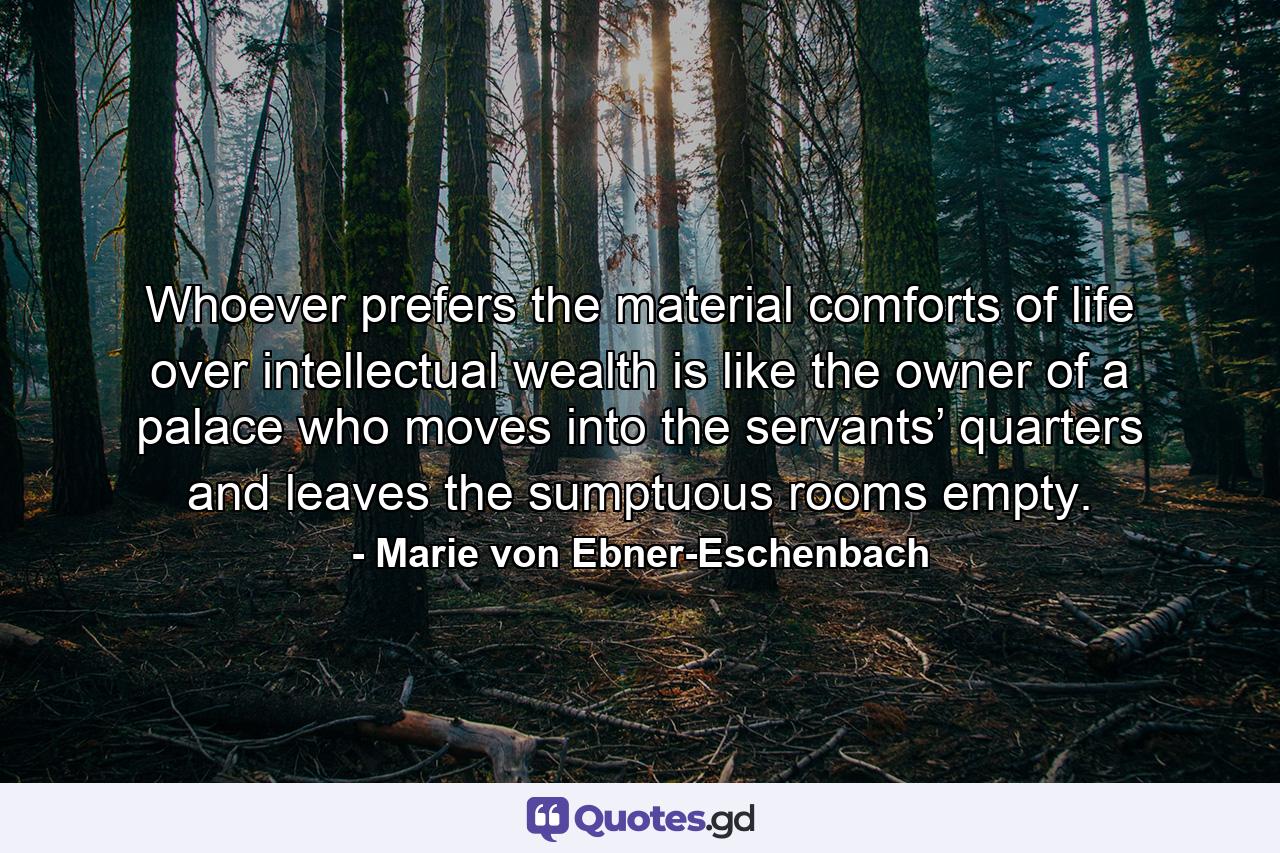 Whoever prefers the material comforts of life over intellectual wealth is like the owner of a palace who moves into the servants’ quarters and leaves the sumptuous rooms empty. - Quote by Marie von Ebner-Eschenbach