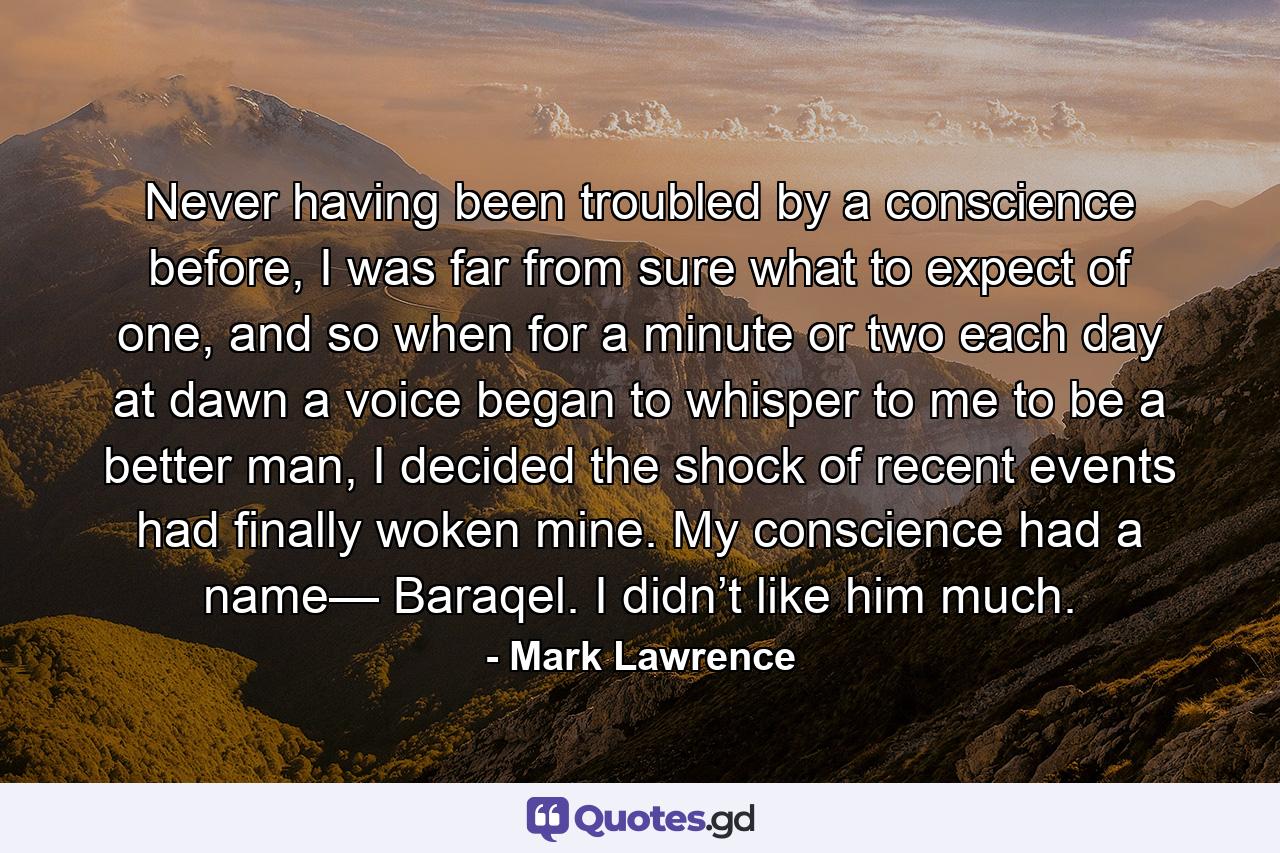 Never having been troubled by a conscience before, I was far from sure what to expect of one, and so when for a minute or two each day at dawn a voice began to whisper to me to be a better man, I decided the shock of recent events had finally woken mine. My conscience had a name— Baraqel. I didn’t like him much. - Quote by Mark Lawrence