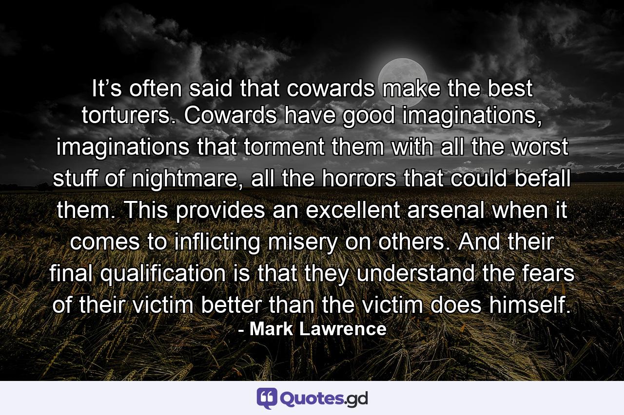 It’s often said that cowards make the best torturers. Cowards have good imaginations, imaginations that torment them with all the worst stuff of nightmare, all the horrors that could befall them. This provides an excellent arsenal when it comes to inflicting misery on others. And their final qualification is that they understand the fears of their victim better than the victim does himself. - Quote by Mark Lawrence