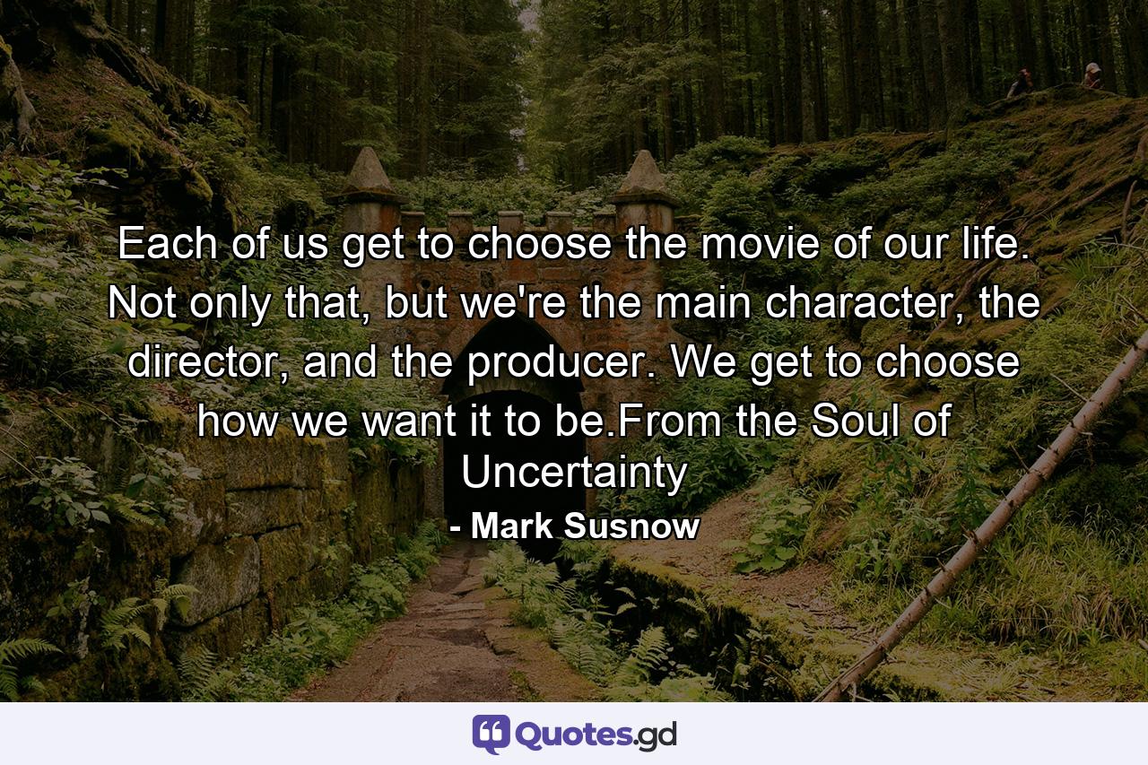 Each of us get to choose the movie of our life. Not only that, but we're the main character, the director, and the producer. We get to choose how we want it to be.From the Soul of Uncertainty - Quote by Mark Susnow