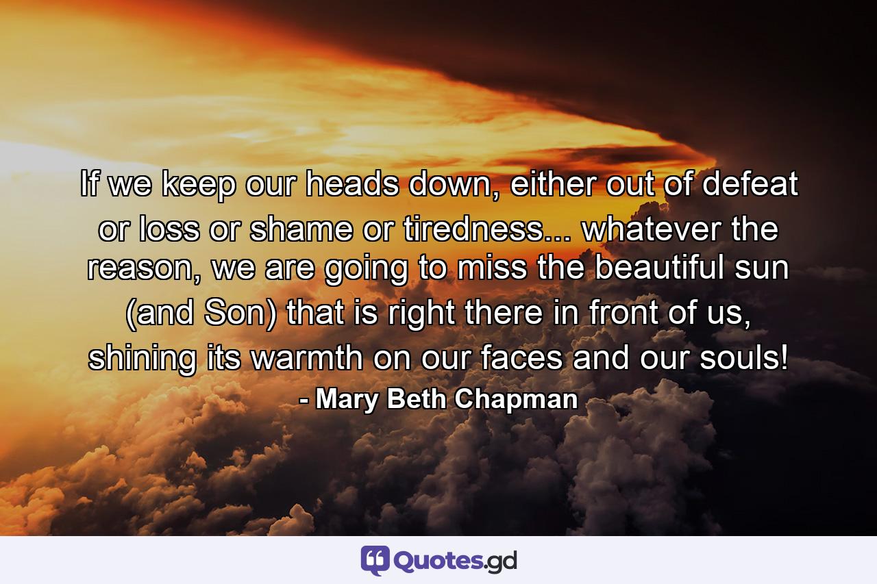 If we keep our heads down, either out of defeat or loss or shame or tiredness... whatever the reason, we are going to miss the beautiful sun (and Son) that is right there in front of us, shining its warmth on our faces and our souls! - Quote by Mary Beth Chapman