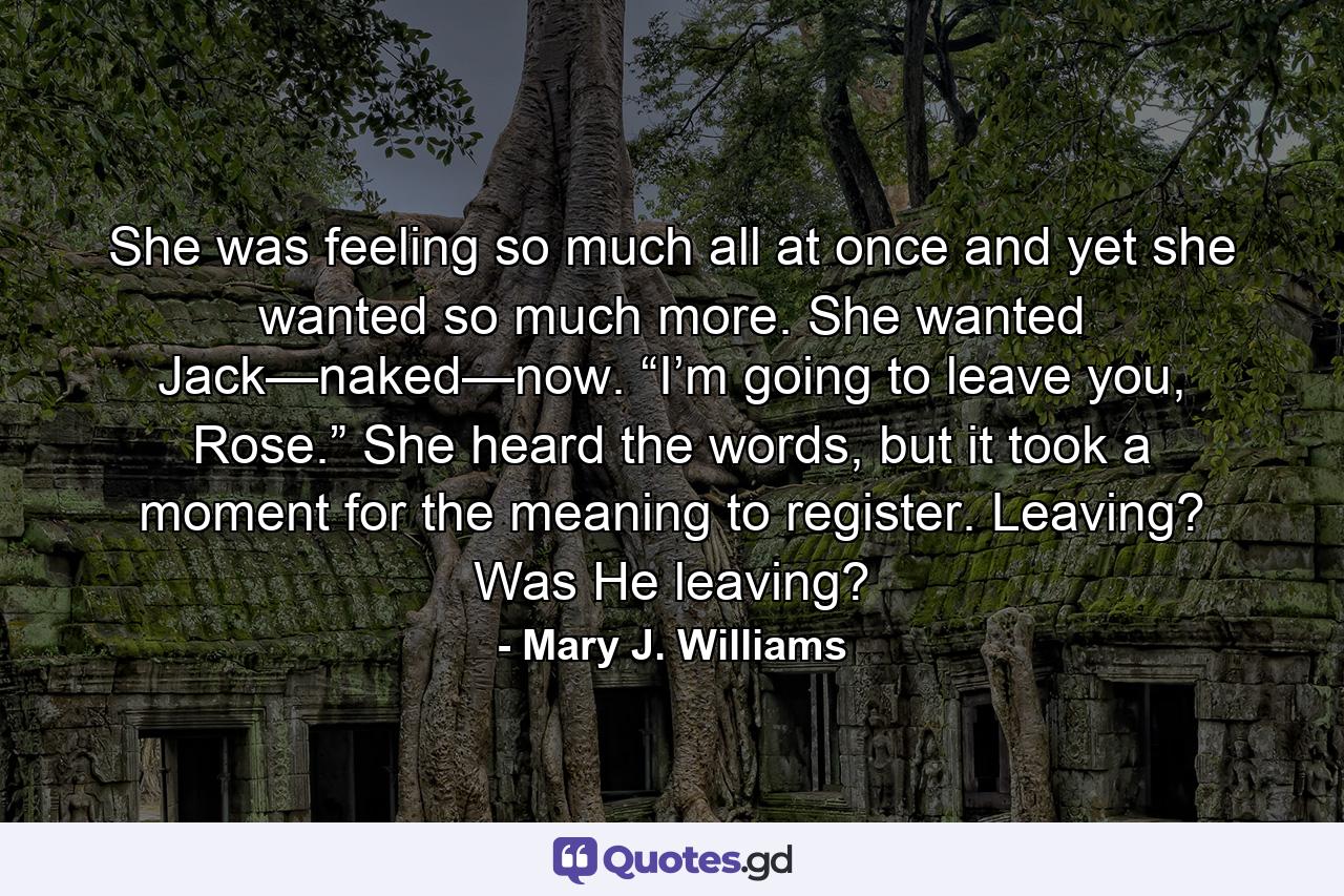 She was feeling so much all at once and yet she wanted so much more. She wanted Jack—naked—now. “I’m going to leave you, Rose.” She heard the words, but it took a moment for the meaning to register. Leaving? Was He leaving? - Quote by Mary J. Williams