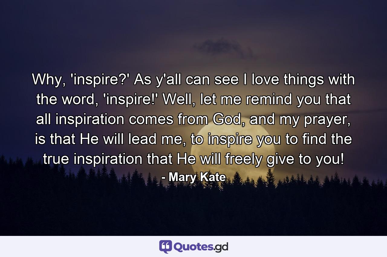 Why, 'inspire?' As y'all can see I love things with the word, 'inspire!' Well, let me remind you that all inspiration comes from God, and my prayer, is that He will lead me, to inspire you to find the true inspiration that He will freely give to you! - Quote by Mary Kate