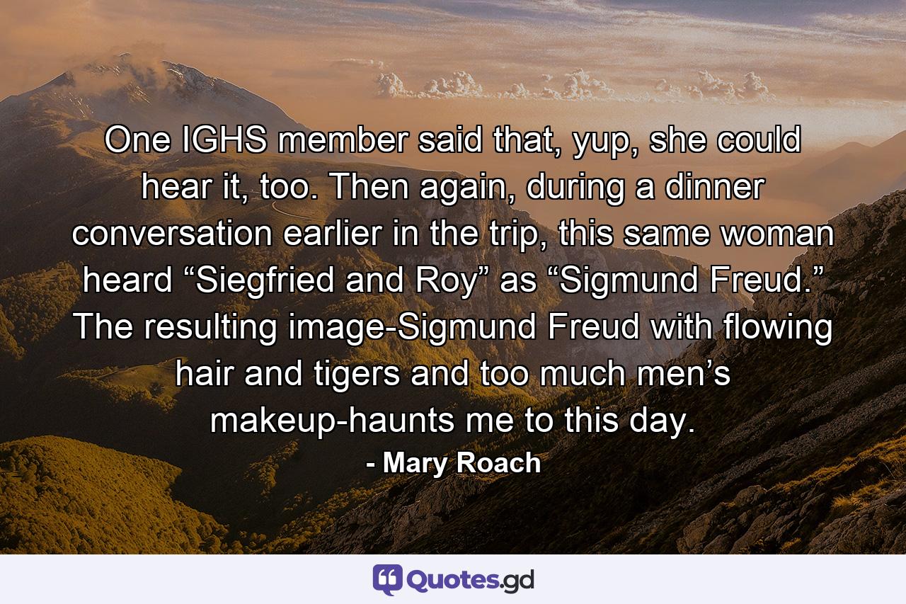 One IGHS member said that, yup, she could hear it, too. Then again, during a dinner conversation earlier in the trip, this same woman heard “Siegfried and Roy” as “Sigmund Freud.” The resulting image-Sigmund Freud with flowing hair and tigers and too much men’s makeup-haunts me to this day. - Quote by Mary Roach