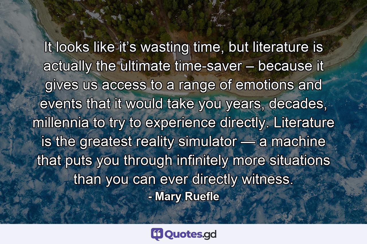 It looks like it’s wasting time, but literature is actually the ultimate time-saver – because it gives us access to a range of emotions and events that it would take you years, decades, millennia to try to experience directly. Literature is the greatest reality simulator — a machine that puts you through infinitely more situations than you can ever directly witness. - Quote by Mary Ruefle