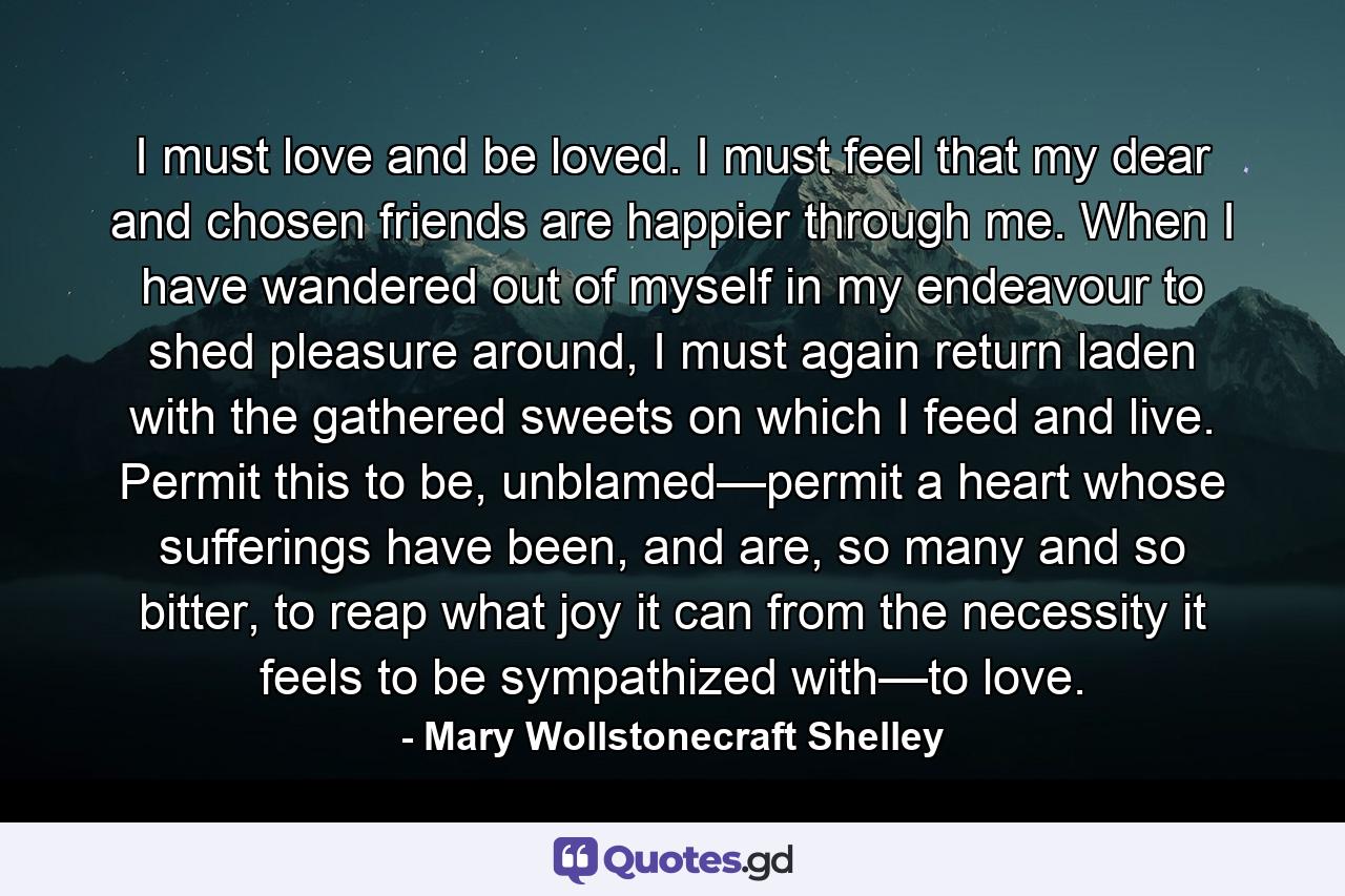 I must love and be loved. I must feel that my dear and chosen friends are happier through me. When I have wandered out of myself in my endeavour to shed pleasure around, I must again return laden with the gathered sweets on which I feed and live. Permit this to be, unblamed—permit a heart whose sufferings have been, and are, so many and so bitter, to reap what joy it can from the necessity it feels to be sympathized with—to love. - Quote by Mary Wollstonecraft Shelley