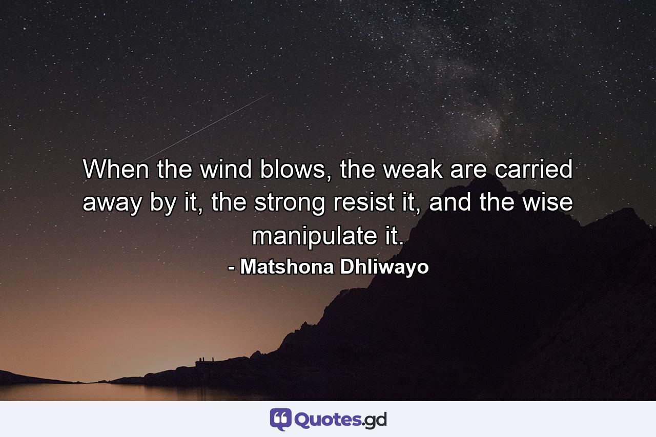 When the wind blows, the weak are carried away by it, the strong resist it, and the wise manipulate it. - Quote by Matshona Dhliwayo