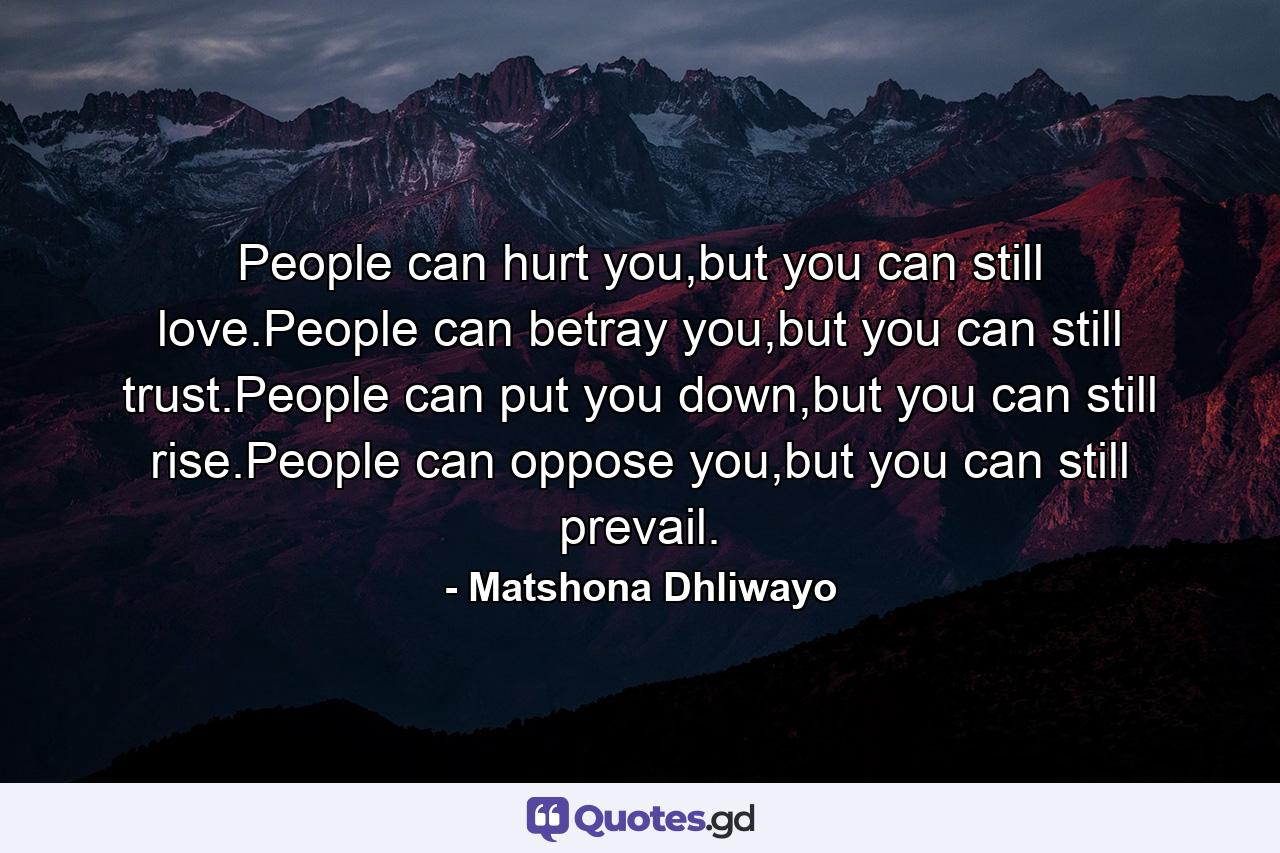 People can hurt you,but you can still love.People can betray you,but you can still trust.People can put you down,but you can still rise.People can oppose you,but you can still prevail. - Quote by Matshona Dhliwayo