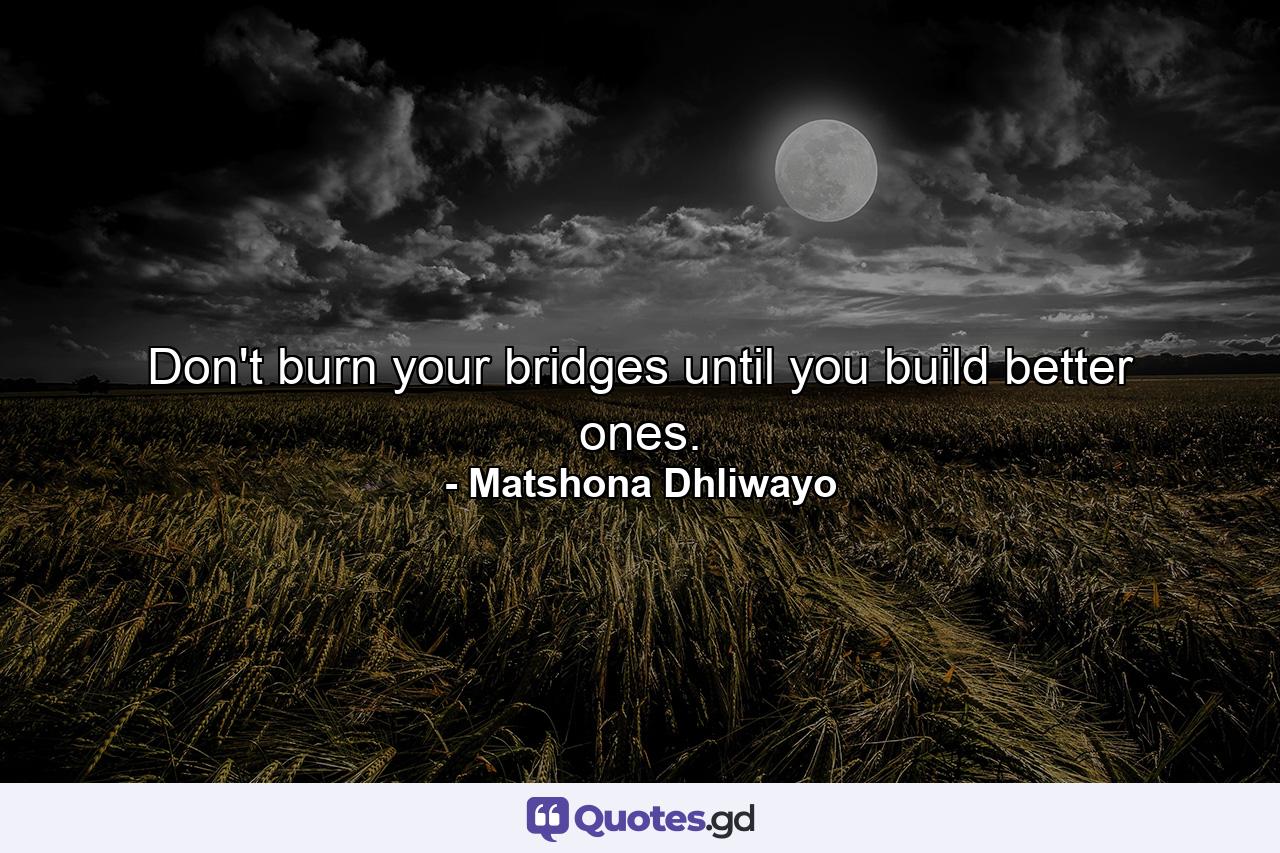 Don't burn your bridges until you build better ones. - Quote by Matshona Dhliwayo