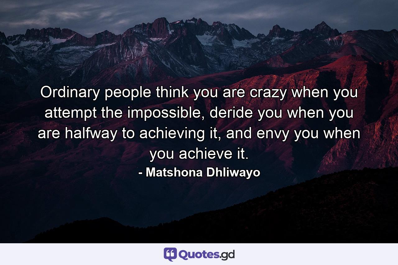 Ordinary people think you are crazy when you attempt the impossible, deride you when you are halfway to achieving it, and envy you when you achieve it. - Quote by Matshona Dhliwayo