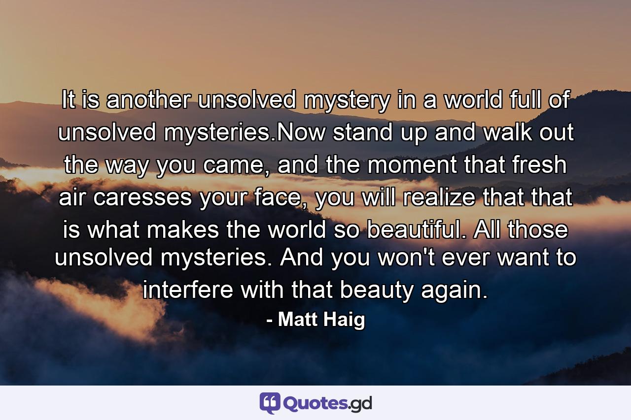 It is another unsolved mystery in a world full of unsolved mysteries.Now stand up and walk out the way you came, and the moment that fresh air caresses your face, you will realize that that is what makes the world so beautiful. All those unsolved mysteries. And you won't ever want to interfere with that beauty again. - Quote by Matt Haig