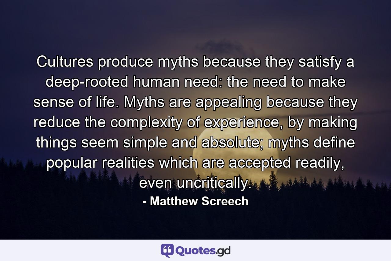 Cultures produce myths because they satisfy a deep-rooted human need: the need to make sense of life. Myths are appealing because they reduce the complexity of experience, by making things seem simple and absolute; myths define popular realities which are accepted readily, even uncritically. - Quote by Matthew Screech