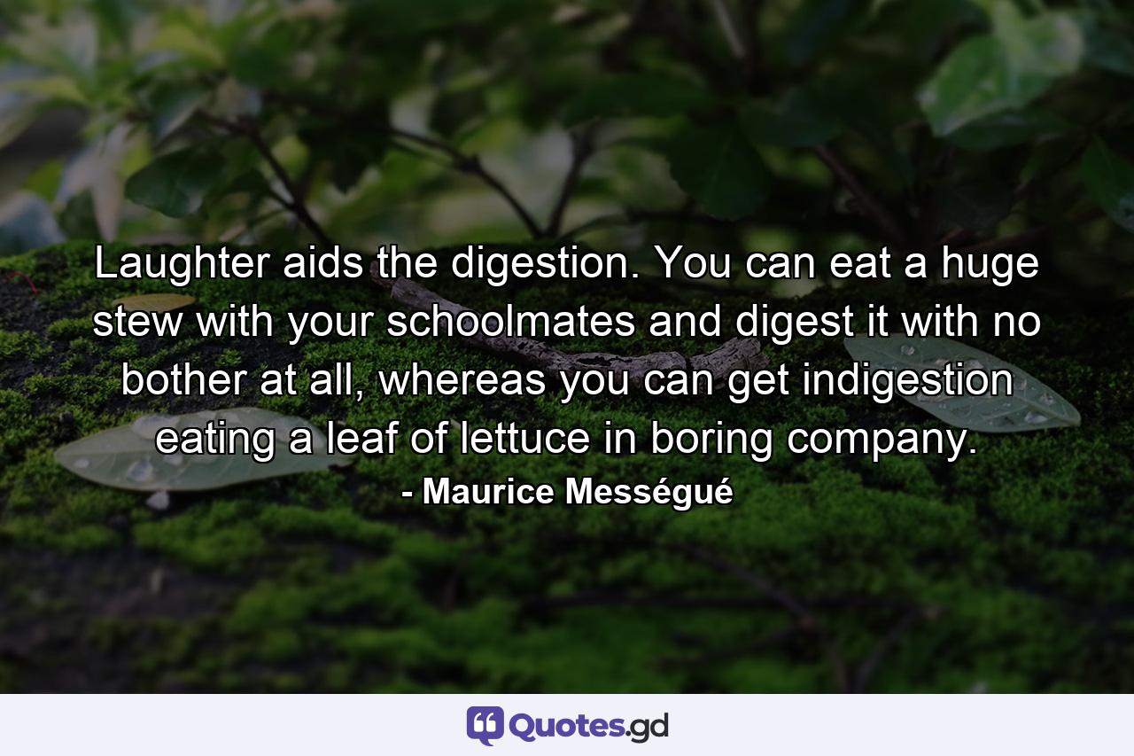 Laughter aids the digestion. You can eat a huge stew with your schoolmates and digest it with no bother at all, whereas you can get indigestion eating a leaf of lettuce in boring company. - Quote by Maurice Mességué