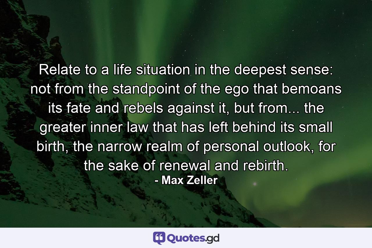 Relate to a life situation in the deepest sense: not from the standpoint of the ego that bemoans its fate and rebels against it, but from... the greater inner law that has left behind its small birth, the narrow realm of personal outlook, for the sake of renewal and rebirth. - Quote by Max Zeller