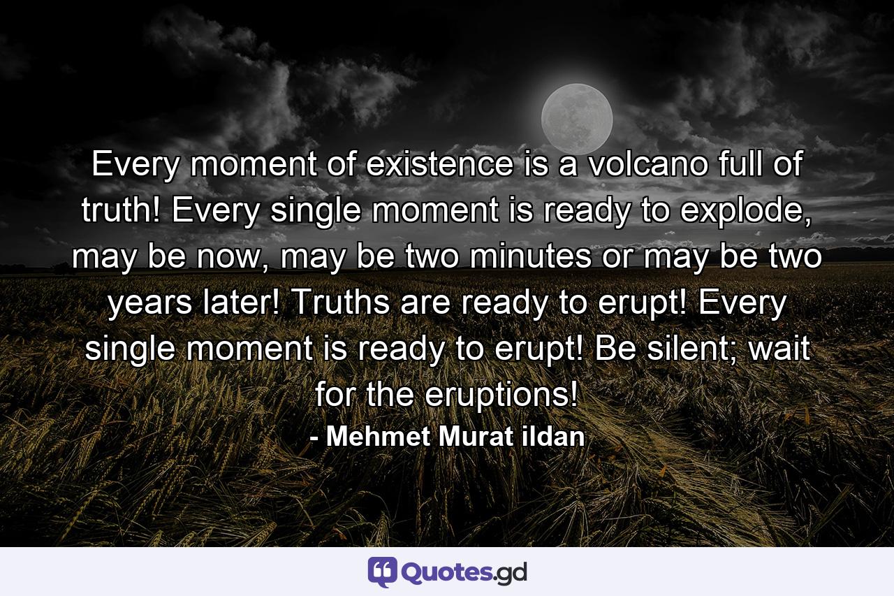 Every moment of existence is a volcano full of truth! Every single moment is ready to explode, may be now, may be two minutes or may be two years later! Truths are ready to erupt! Every single moment is ready to erupt! Be silent; wait for the eruptions! - Quote by Mehmet Murat ildan