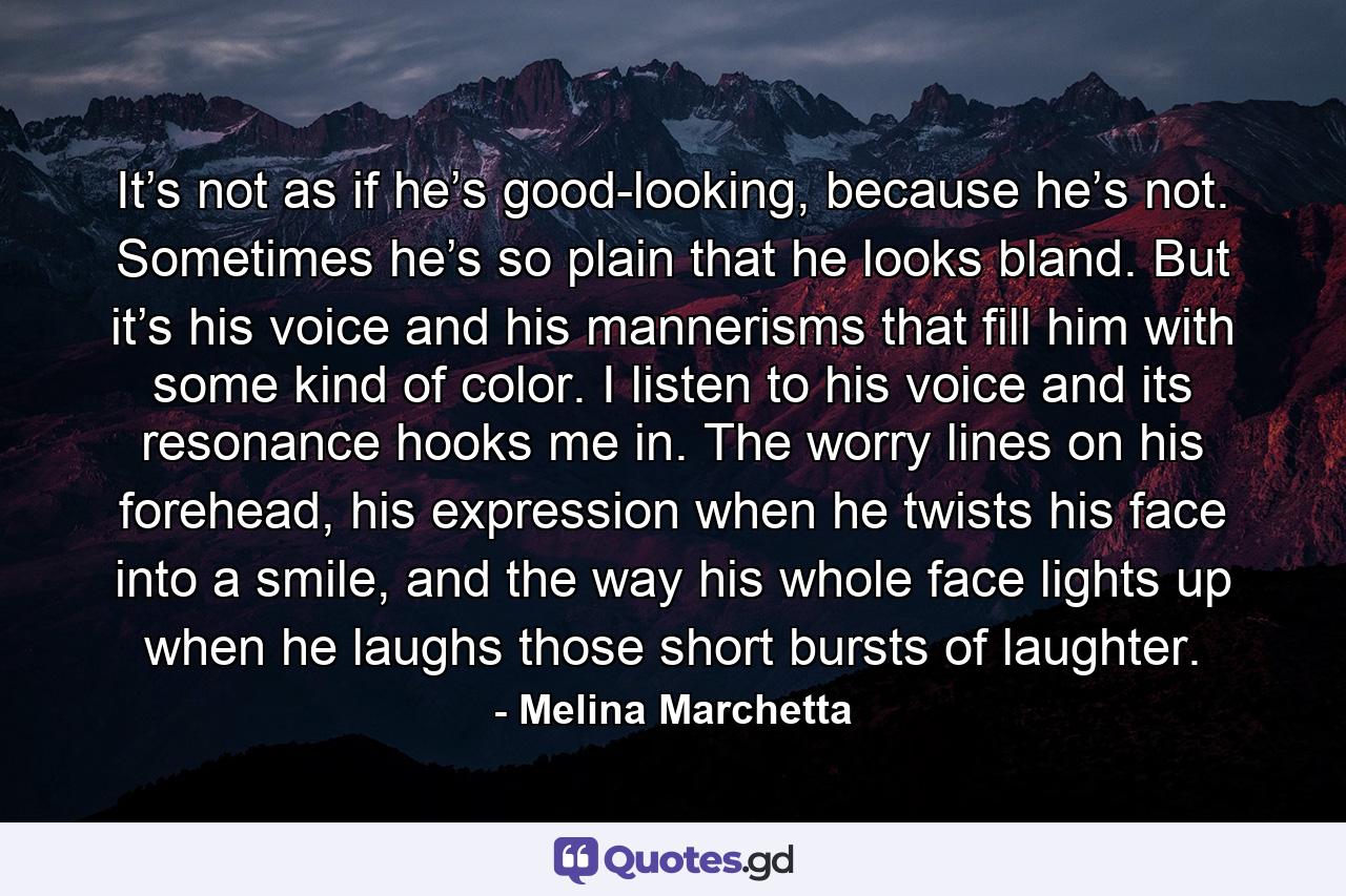 It’s not as if he’s good-looking, because he’s not. Sometimes he’s so plain that he looks bland. But it’s his voice and his mannerisms that fill him with some kind of color. I listen to his voice and its resonance hooks me in. The worry lines on his forehead, his expression when he twists his face into a smile, and the way his whole face lights up when he laughs those short bursts of laughter. - Quote by Melina Marchetta