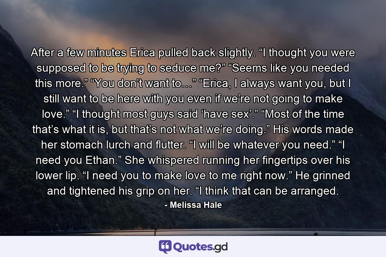 After a few minutes Erica pulled back slightly. “I thought you were supposed to be trying to seduce me?” “Seems like you needed this more.” “You don’t want to…” “Erica, I always want you, but I still want to be here with you even if we’re not going to make love.” “I thought most guys said ‘have sex’.” “Most of the time that’s what it is, but that’s not what we’re doing.” His words made her stomach lurch and flutter. “I will be whatever you need.” “I need you Ethan.” She whispered running her fingertips over his lower lip. “I need you to make love to me right now.” He grinned and tightened his grip on her. “I think that can be arranged. - Quote by Melissa Hale