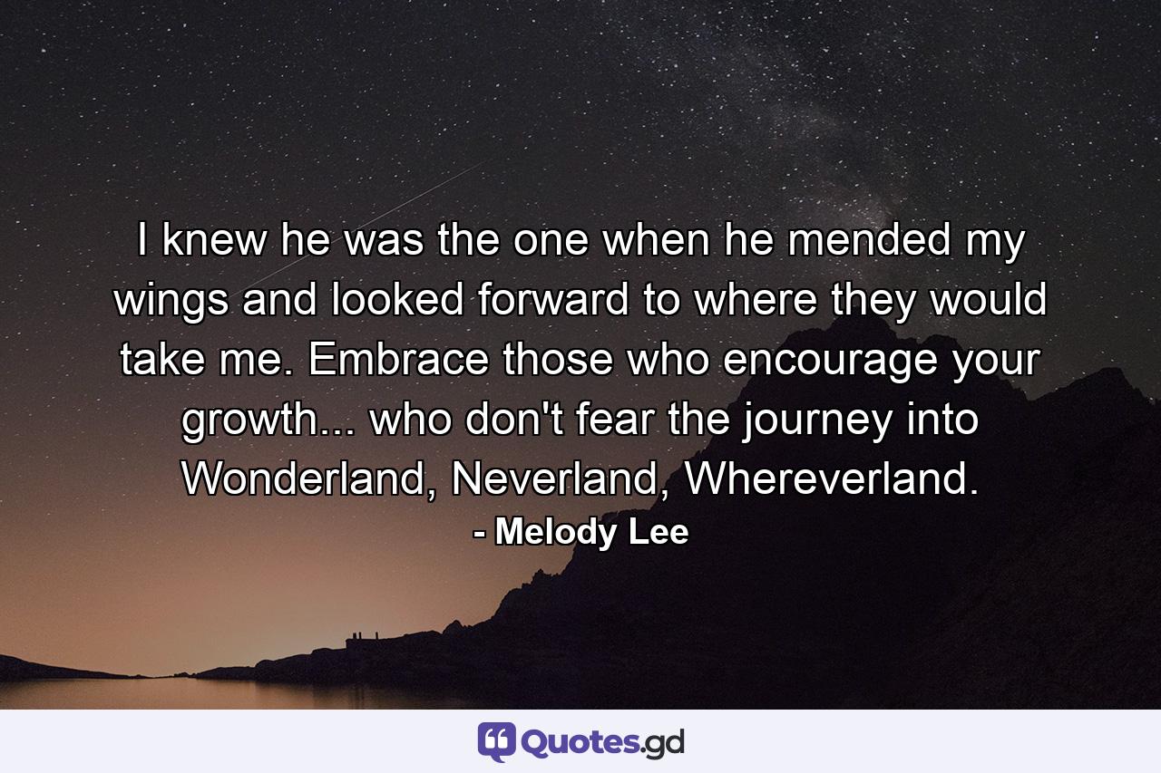 I knew he was the one when he mended my wings and looked forward to where they would take me. Embrace those who encourage your growth... who don't fear the journey into Wonderland, Neverland, Whereverland. - Quote by Melody Lee