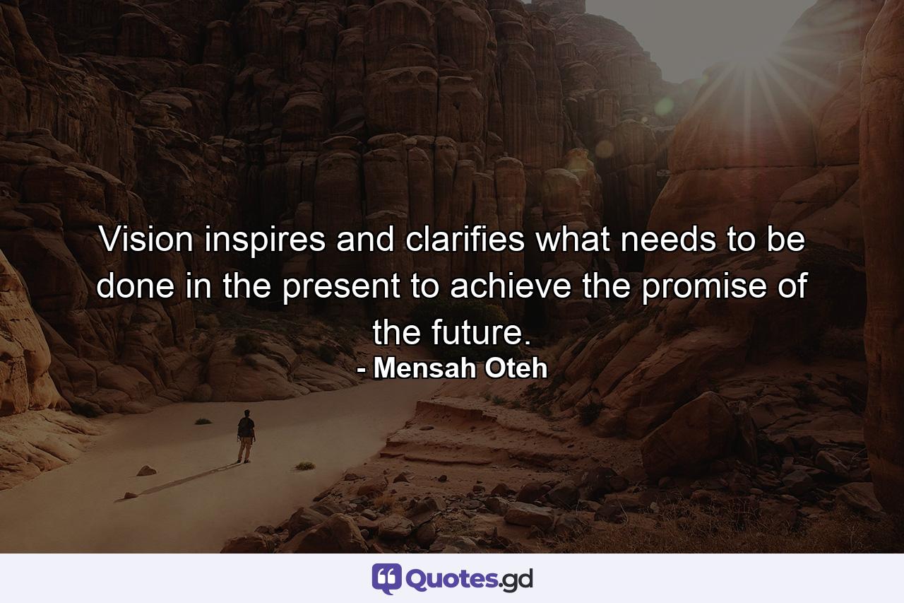 Vision inspires and clarifies what needs to be done in the present to achieve the promise of the future. - Quote by Mensah Oteh