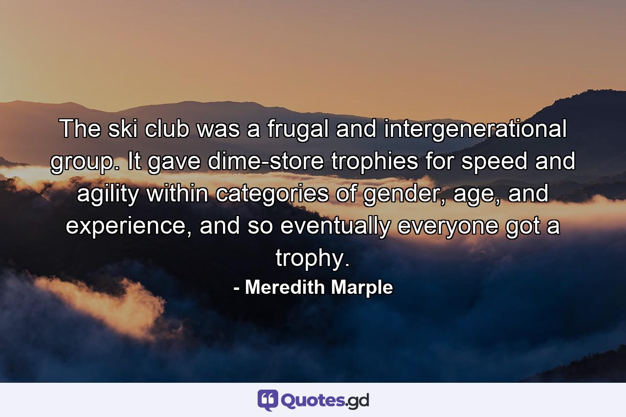 The ski club was a frugal and intergenerational group. It gave dime-store trophies for speed and agility within categories of gender, age, and experience, and so eventually everyone got a trophy. - Quote by Meredith Marple