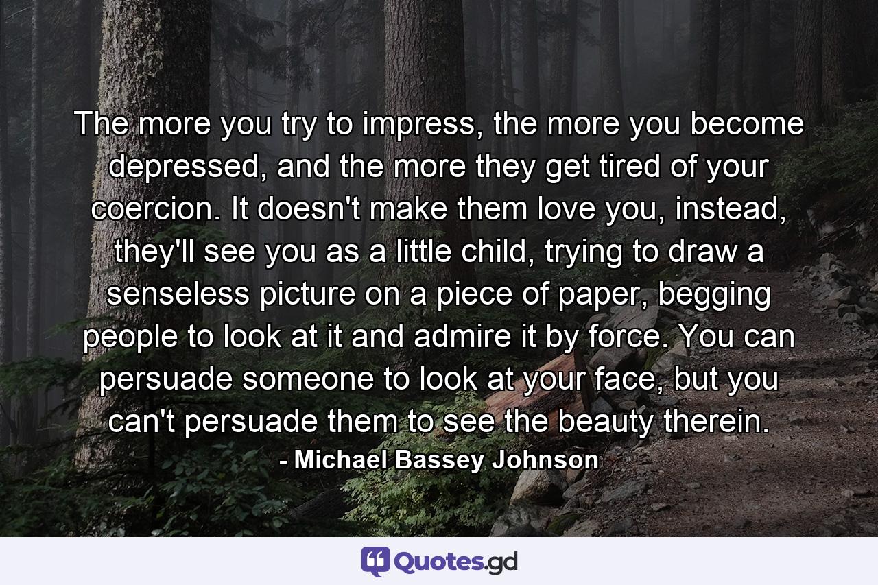 The more you try to impress, the more you become depressed, and the more they get tired of your coercion. It doesn't make them love you, instead, they'll see you as a little child, trying to draw a senseless picture on a piece of paper, begging people to look at it and admire it by force. You can persuade someone to look at your face, but you can't persuade them to see the beauty therein. - Quote by Michael Bassey Johnson