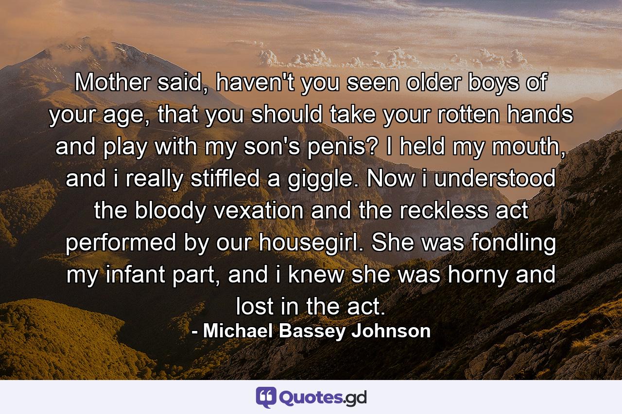 Mother said, haven't you seen older boys of your age, that you should take your rotten hands and play with my son's penis? I held my mouth, and i really stiffled a giggle. Now i understood the bloody vexation and the reckless act performed by our housegirl. She was fondling my infant part, and i knew she was horny and lost in the act. - Quote by Michael Bassey Johnson