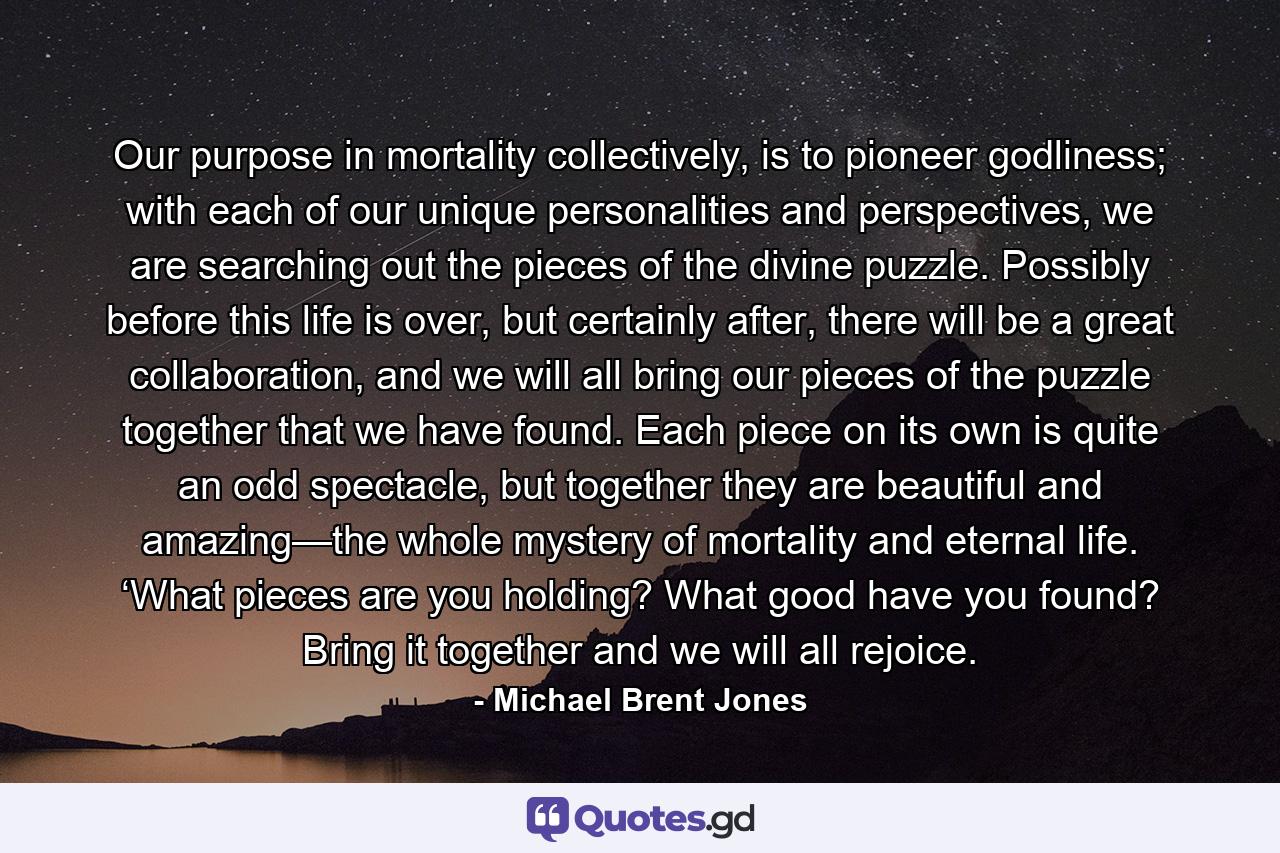 Our purpose in mortality collectively, is to pioneer godliness; with each of our unique personalities and perspectives, we are searching out the pieces of the divine puzzle. Possibly before this life is over, but certainly after, there will be a great collaboration, and we will all bring our pieces of the puzzle together that we have found. Each piece on its own is quite an odd spectacle, but together they are beautiful and amazing—the whole mystery of mortality and eternal life. ‘What pieces are you holding? What good have you found? Bring it together and we will all rejoice. - Quote by Michael Brent Jones