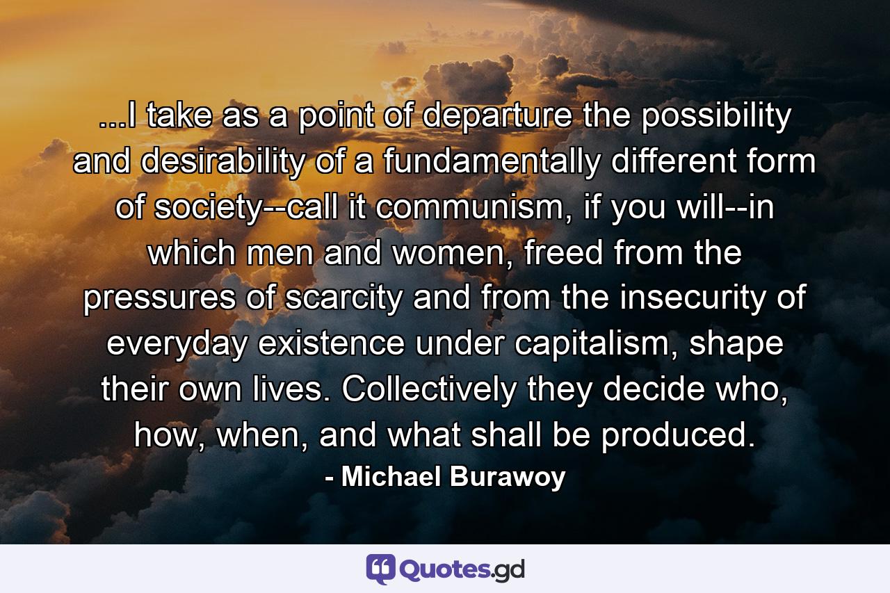 ...I take as a point of departure the possibility and desirability of a fundamentally different form of society--call it communism, if you will--in which men and women, freed from the pressures of scarcity and from the insecurity of everyday existence under capitalism, shape their own lives. Collectively they decide who, how, when, and what shall be produced. - Quote by Michael Burawoy