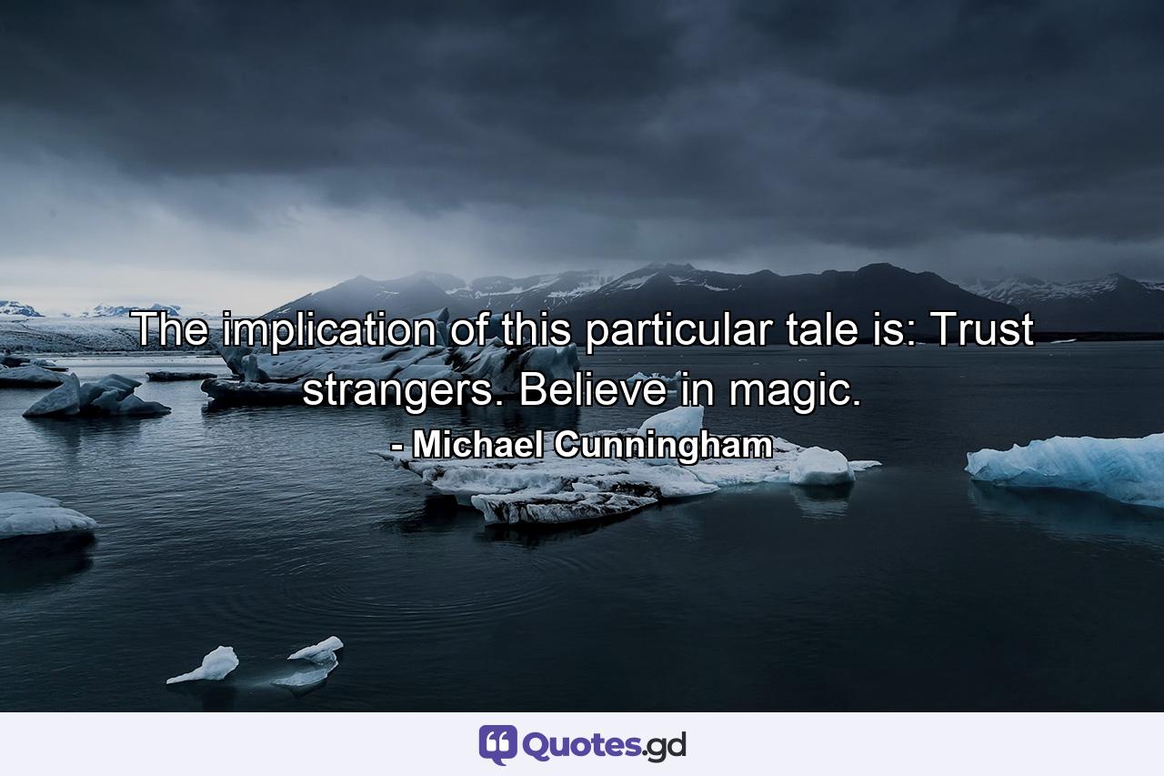 The implication of this particular tale is: Trust strangers. Believe in magic. - Quote by Michael Cunningham