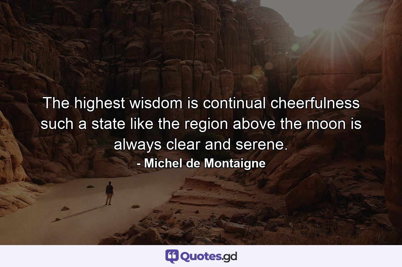 The highest wisdom is continual cheerfulness  such a state  like the region above the moon  is always clear and serene. - Quote by Michel de Montaigne