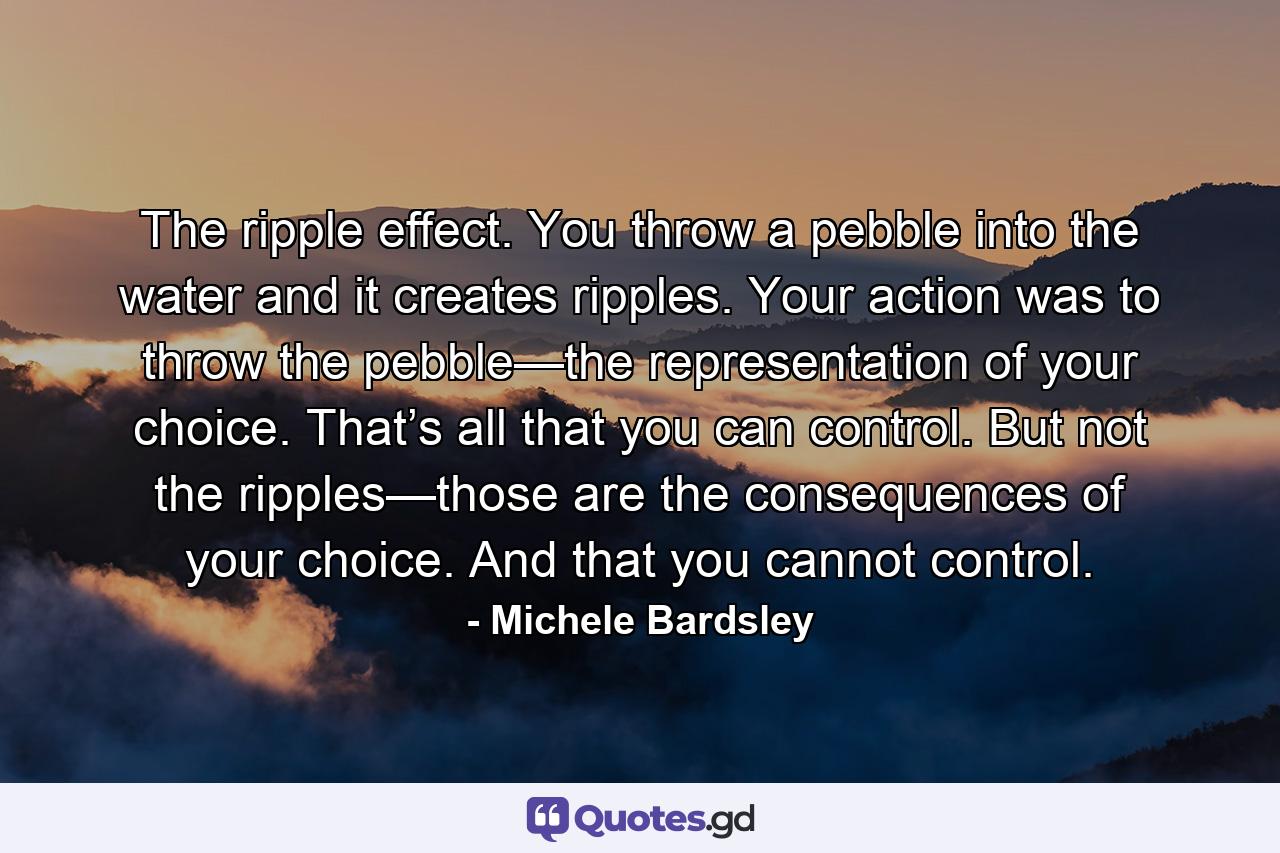 The ripple effect. You throw a pebble into the water and it creates ripples. Your action was to throw the pebble—the representation of your choice. That’s all that you can control. But not the ripples—those are the consequences of your choice. And that you cannot control. - Quote by Michele Bardsley