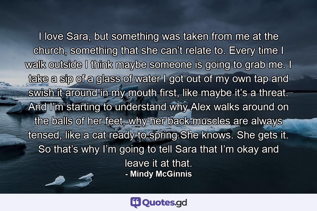 I love Sara, but something was taken from me at the church, something that she can’t relate to. Every time I walk outside I think maybe someone is going to grab me. I take a sip of a glass of water I got out of my own tap and swish it around in my mouth first, like maybe it’s a threat. And I’m starting to understand why Alex walks around on the balls of her feet, why her back muscles are always tensed, like a cat ready to spring.She knows. She gets it. So that’s why I’m going to tell Sara that I’m okay and leave it at that. - Quote by Mindy McGinnis